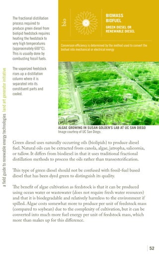 BIOMASS
                                                                               The fractional distillation
                                                                                                                                                 BIOFUEL




                                                                                                              bio
                                                                               process required to
                                                                               produce green diesel from                                         GREEN DIESEL OR
                                                                                                                                                 RENEWABLE DIESEL
                                                                               biolipid feedstock requires
                                                                               heating the feedstock to
                                                                               very high temperatures         Conversion efficiency is determined by the method used to convert the
                                                                               (approximately 600°C).         biofuel into mechanical or electrical energy
                                                                               This is usually done by
                                                                               combusting fossil fuels.

                                                                               The vaporized feedstock
a field guide to renewable energy technologies land art generator initiative




                                                                               rises up a distillation
                                                                               column where it is
                                                                               separated into its
                                                                               constituent parts and
                                                                               cooled.




                                                                                                             ALGAE GROWING IN SUSAN GOLDEN’S LAB AT UC SAN DIEGO
                                                                                                             Image courtesy of UC San Diego.

                                                                               Green diesel uses naturally occurring oils (biolipids) to produce diesel
                                                                               fuel. Natural oils can be extracted from canola, algae, jatropha, salicornia,
                                                                               or tallow. It differs from biodiesel in that it uses traditional fractional
                                                                               distillation methods to process the oils rather than transesterification.

                                                                               This type of green diesel should not be confused with fossil-fuel based
                                                                               diesel that has been dyed green to distinguish its quality.

                                                                               The benefit of algae cultivation as feedstock is that it can be produced
                                                                               using ocean water or wastewater (does not require fresh water resources)
                                                                               and that it is biodegradable and relatively harmless to the environment if
                                                                               spilled. Algae costs somewhat more to produce per unit of feedstock mass
                                                                               (compared to soybean) due to the complexity of cultivation, but it can be
                                                                               converted into much more fuel energy per unit of feedstock mass, which
                                                                               more than makes up for this difference.




                                                                                                                                                                                      52
 