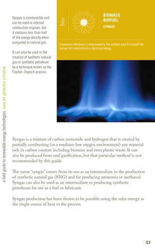BIOMASS
                                                                               Syngas is combustible and
                                                                                                                                                  BIOFUEL




                                                                                                               bio
                                                                               can be used in internal
                                                                               combustion engines, but                                            SYNGAS
                                                                               it contains less than half
                                                                               of the energy density when
                                                                               compared to natural gas.        Conversion efficiency is determined by the method used to convert the
                                                                                                               biofuel into mechanical or electrical energy
                                                                               It can also be used in the
                                                                               creation of synthetic natural
                                                                               gas or synthetic petroleum
                                                                               by a technique known as the
a field guide to renewable energy technologies land art generator initiative




                                                                               Fischer–Tropsch process.




                                                                               Syngas is a mixture of carbon monoxide and hydrogen that is created by
                                                                               partially combusting (in a medium-low oxygen environment) any material
                                                                               rich in carbon content including biomass and even plastic waste. It can
                                                                               also be produced from coal gasification, but that particular method is not
                                                                               recommended by this guide.

                                                                               The name “syngas” comes from its use as an intermediate in the production
                                                                               of synthetic natural gas (SNG) and for producing ammonia or methanol.
                                                                               Syngas can also be used as an intermediate in producing synthetic
                                                                               petroleum for use as a fuel or lubricant.

                                                                               Syngas production has been shown to be possible using the solar energy as
                                                                               the single source of heat in the process.




                                                                                                                                                                                       53
 