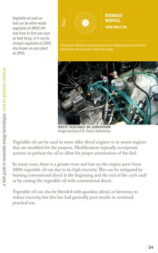 BIOMASS
                                                                               Vegetable oil used as
                                                                                                                                                   BIOFUEL




                                                                                                               bio
                                                                               fuel can be either waste
                                                                               vegetable oil (WVO) left                                            VEGETABLE OIL
                                                                               over from its first use such
                                                                               as food frying, or it can be
                                                                               straight vegetable oil (SVO)     Conversion efficiency is determined by the method used to convert the
                                                                               also known as pure plant         biofuel into mechanical or electrical energy
                                                                               oil (PPO).
a field guide to renewable energy technologies land art generator initiative




                                                                                                              WASTE VEGETABLE OIL CONVERSION
                                                                                                              Image courtesy of Dr. Dave’s Automotive.

                                                                               Vegetable oil can be used in some older diesel engines or in newer engines
                                                                               that are modified for the purpose. Modifications typically incorporate
                                                                               systems to preheat the oil to allow for proper atomization of the fuel.

                                                                               In many cases, there is a greater wear and tear on the engine parts from
                                                                               100% vegetable oil use due to its high viscosity. This can be mitigated by
                                                                               burning conventional diesel at the beginning and the end of the cycle and/
                                                                               or by cutting the vegetable oil with conventional diesel.

                                                                               Vegetable oil can also be blended with gasoline, diesel, or kerosene, to
                                                                               reduce viscosity, but this has had generally poor results in sustained
                                                                               practical use.




                                                                                                                                                                                        54
 