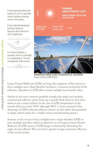 THERMAL
                                                                               Fresnel geometry allows flat                                     CONCENTRATED (CSP)




                                                                                                                solar
                                                                               surfaces to act in a way that
                                                                                                                                                LINEAR FRESNEL REFLECTOR
                                                                               mimics convex or concave                                         (LFR OR CLFR)
                                                                               mirror or lens optics.

                                                                               It was originally developed                           energy output
                                                                                                                 CONVERSION =                      = 20%
                                                                               by French physicist               EFFICIENCY           energy input
                                                                               Augustin-Jean Fresnel for
                                                                               use in lighthouses.
a field guide to renewable energy technologies land art generator initiative




                                                                               In a Fresnel reflector, a
                                                                               parabolic mirror is simulated
                                                                               in a segmented or “Fresnel”
                                                                               arrangement of flat mirrors.




                                                                                                               KIMBERLINA POWER PLANT IN BAKERSFIELD, CALIFORNIA
                                                                                                               Image courtesy of AREVA Solar.

                                                                               Linear Fresnel Reflectors (LFR) use long, thin segments of flat mirrors to
                                                                               focus sunlight onto a fixed absorber located at a common focal point of the
                                                                               reflectors. Absorbers in LFR often contain multiple heat transfer tubes.

                                                                               Similar to the more common parabolic trough, this single-axis tracking
                                                                               concentrated reflector system heats up a transfer fluid which in turn heats
                                                                               water to run a steam turbine (in the case of LFR, temperatures in the
                                                                               transfer fluid can reach 750°C although 300°C is more common). One
                                                                               advantage of LFR is that the reflector mirrors are flat rather than parabolic
                                                                               in shape, which makes for a simpler mirror manufacturing process.

                                                                               Systems can be set up to focus sunlight onto a single absorber (LFR) or
                                                                               onto multiple absorbers which is referred to as a Compact Linear Fresnel
                                                                               Reflector (CLFR) system. CLFR design is obtained by alternating the
                                                                               angle of each reflector. This can lead to greater energy conversion efficiency
                                                                               of the overall system.




                                                                                                                                                                           4
 