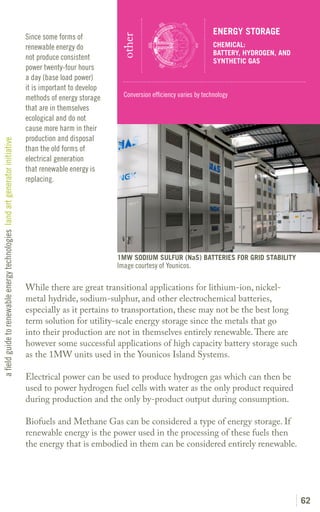 ENERGY STORAGE
                                                                               Since some forms of




                                                                                                             other
                                                                               renewable energy do                                                CHEMICAL:
                                                                                                                                                  BATTERY, HYDROGEN, AND
                                                                               not produce consistent                                             SYNTHETIC GAS
                                                                               power twenty-four hours
                                                                               a day (base load power)
                                                                               it is important to develop
                                                                               methods of energy storage      Conversion efficiency varies by technology
                                                                               that are in themselves
                                                                               ecological and do not
                                                                               cause more harm in their
                                                                               production and disposal
a field guide to renewable energy technologies land art generator initiative




                                                                               than the old forms of
                                                                               electrical generation
                                                                               that renewable energy is
                                                                               replacing.




                                                                                                            1MW SODIUM SULFUR (NaS) BATTERIES FOR GRID STABILITY
                                                                                                            Image courtesy of Younicos.

                                                                               While there are great transitional applications for lithium-ion, nickel-
                                                                               metal hydride, sodium-sulphur, and other electrochemical batteries,
                                                                               especially as it pertains to transportation, these may not be the best long
                                                                               term solution for utility-scale energy storage since the metals that go
                                                                               into their production are not in themselves entirely renewable. There are
                                                                               however some successful applications of high capacity battery storage such
                                                                               as the 1MW units used in the Younicos Island Systems.

                                                                               Electrical power can be used to produce hydrogen gas which can then be
                                                                               used to power hydrogen fuel cells with water as the only product required
                                                                               during production and the only by-product output during consumption.

                                                                               Biofuels and Methane Gas can be considered a type of energy storage. If
                                                                               renewable energy is the power used in the processing of these fuels then
                                                                               the energy that is embodied in them can be considered entirely renewable.




                                                                                                                                                                           62
 