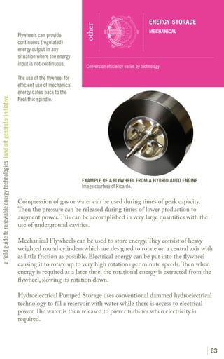ENERGY STORAGE




                                                                                                              other
                                                                                                                                                   MECHANICAL
                                                                               Flywheels can provide
                                                                               continuous (regulated)
                                                                               energy output in any
                                                                               situation where the energy
                                                                               input is not continuous.        Conversion efficiency varies by technology

                                                                               The use of the flywheel for
                                                                               efficient use of mechanical
                                                                               energy dates back to the
                                                                               Neolithic spindle.
a field guide to renewable energy technologies land art generator initiative




                                                                                                             EXAMPLE OF A FLYWHEEL FROM A HYBRID AUTO ENGINE
                                                                                                             Image courtesy of Ricardo.

                                                                               Compression of gas or water can be used during times of peak capacity.
                                                                               Then the pressure can be released during times of lower production to
                                                                               augment power. This can be accomplished in very large quantities with the
                                                                               use of underground cavities.

                                                                               Mechanical Flywheels can be used to store energy. They consist of heavy
                                                                               weighted round cylinders which are designed to rotate on a central axis with
                                                                               as little friction as possible. Electrical energy can be put into the flywheel
                                                                               causing it to rotate up to very high rotations per minute speeds. Then when
                                                                               energy is required at a later time, the rotational energy is extracted from the
                                                                               flywheel, slowing its rotation down.

                                                                               Hydroelectrical Pumped Storage uses conventional dammed hydroelectrical
                                                                               technology to fill a reservoir with water while there is access to electrical
                                                                               power. The water is then released to power turbines when electricity is
                                                                               required.




                                                                                                                                                                    63
 