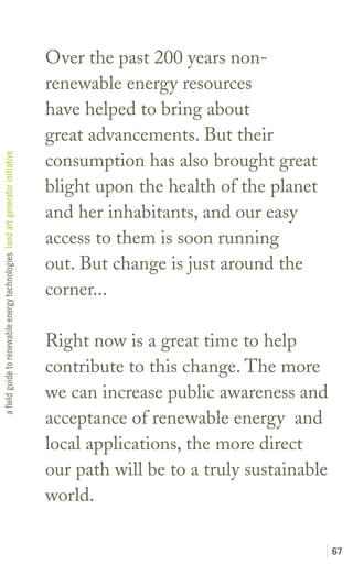Over the past 200 years non-
                                                                               renewable energy resources
                                                                               have helped to bring about
                                                                               great advancements. But their
                                                                               consumption has also brought great
a field guide to renewable energy technologies land art generator initiative




                                                                               blight upon the health of the planet
                                                                               and her inhabitants, and our easy
                                                                               access to them is soon running
                                                                               out. But change is just around the
                                                                               corner...

                                                                               Right now is a great time to help
                                                                               contribute to this change. The more
                                                                               we can increase public awareness and
                                                                               acceptance of renewable energy and
                                                                               local applications, the more direct
                                                                               our path will be to a truly sustainable
                                                                               world.

                                                                                                                         67
 