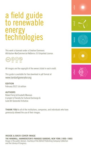 solar
a field guide
to renewable




                                                                                    wind
energy
technologies



                                                                                    water
This work is licensed under a Creative Commons
Attribution-NonCommercial-NoDerivs 3.0 Unported License.




                                                                                    bio
All images are the copyright of the owners listed in each credit.

This guide is available for free download in pdf format at                          other
www.landartgenerator.org

EDITION
February 2012 1st edition

AUTHORS
Robert Ferry & Elizabeth Monoian
A project of Society for Cultural Exchange &
Land Art Generator Initiative


THANK YOU to all of the institutions, companies, and individuals who have
generously allowed the use of their images.




INSIDE & BACK COVER IMAGE
THE WINDMILL, HAMMERSTEIN’S PARADISE GARDENS, NEW YORK (1900–1906)
Image in the public domain. Courtesy of the Detroit Publishing Company Collection
and the Library of Congress.
 