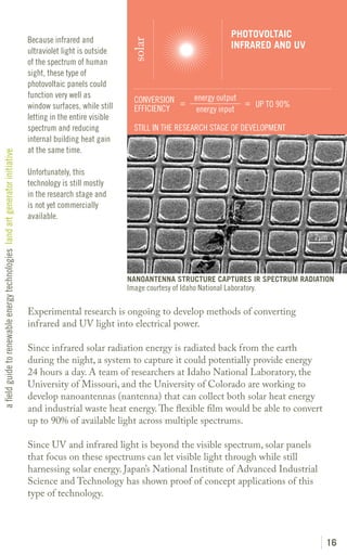 PHOTOVOLTAIC
                                                                               Because infrared and




                                                                                                                solar
                                                                                                                                                  INFRARED AND UV
                                                                               ultraviolet light is outside
                                                                               of the spectrum of human
                                                                               sight, these type of
                                                                               photovoltaic panels could
                                                                               function very well as                                  energy output
                                                                                                                 CONVERSION =                       = UP TO 90%
                                                                               window surfaces, while still      EFFICIENCY            energy input
                                                                               letting in the entire visible
                                                                               spectrum and reducing             STILL IN THE RESEARCH STAGE OF DEVELOPMENT
                                                                               internal building heat gain
                                                                               at the same time.
a field guide to renewable energy technologies land art generator initiative




                                                                               Unfortunately, this
                                                                               technology is still mostly
                                                                               in the research stage and
                                                                               is not yet commercially
                                                                               available.

                                                                                                                                                                    2μm




                                                                                                               NANOANTENNA STRUCTURE CAPTURES IR SPECTRUM RADIATION
                                                                                                               Image courtesy of Idaho National Laboratory.

                                                                               Experimental research is ongoing to develop methods of converting
                                                                               infrared and UV light into electrical power.

                                                                               Since infrared solar radiation energy is radiated back from the earth
                                                                               during the night, a system to capture it could potentially provide energy
                                                                               24 hours a day. A team of researchers at Idaho National Laboratory, the
                                                                               University of Missouri, and the University of Colorado are working to
                                                                               develop nanoantennas (nantenna) that can collect both solar heat energy
                                                                               and industrial waste heat energy. The flexible film would be able to convert
                                                                               up to 90% of available light across multiple spectrums.

                                                                               Since UV and infrared light is beyond the visible spectrum, solar panels
                                                                               that focus on these spectrums can let visible light through while still
                                                                               harnessing solar energy. Japan’s National Institute of Advanced Industrial
                                                                               Science and Technology has shown proof of concept applications of this
                                                                               type of technology.




                                                                                                                                                                      16
 
