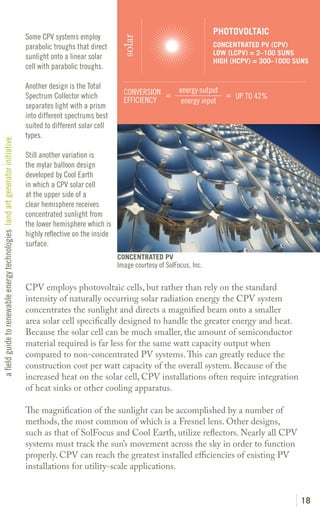 PHOTOVOLTAIC
                                                                               Some CPV systems employ




                                                                                                                  solar
                                                                               parabolic troughs that direct                                        CONCENTRATED PV (CPV)
                                                                                                                                                    LOW (LCPV) = 2–100 SUNS
                                                                               sunlight onto a linear solar
                                                                                                                                                    HIGH (HCPV) = 300–1000 SUNS
                                                                               cell with parabolic troughs.

                                                                               Another design is the Total                              energy output
                                                                               Spectrum Collector which            CONVERSION =                       = UP TO 42%
                                                                                                                   EFFICIENCY            energy input
                                                                               separates light with a prism
                                                                               into different spectrums best
                                                                               suited to different solar cell
                                                                               types.
a field guide to renewable energy technologies land art generator initiative




                                                                               Still another variation is
                                                                               the mylar balloon design
                                                                               developed by Cool Earth
                                                                               in which a CPV solar cell
                                                                               at the upper side of a
                                                                               clear hemisphere receives
                                                                               concentrated sunlight from
                                                                               the lower hemisphere which is
                                                                               highly reflective on the inside
                                                                               surface.
                                                                                                                 CONCENTRATED PV
                                                                                                                 Image courtesy of SolFocus, Inc.

                                                                               CPV employs photovoltaic cells, but rather than rely on the standard
                                                                               intensity of naturally occurring solar radiation energy the CPV system
                                                                               concentrates the sunlight and directs a magnified beam onto a smaller
                                                                               area solar cell specifically designed to handle the greater energy and heat.
                                                                               Because the solar cell can be much smaller, the amount of semiconductor
                                                                               material required is far less for the same watt capacity output when
                                                                               compared to non-concentrated PV systems. This can greatly reduce the
                                                                               construction cost per watt capacity of the overall system. Because of the
                                                                               increased heat on the solar cell, CPV installations often require integration
                                                                               of heat sinks or other cooling apparatus.

                                                                               The magnification of the sunlight can be accomplished by a number of
                                                                               methods, the most common of which is a Fresnel lens. Other designs,
                                                                               such as that of SolFocus and Cool Earth, utilize reflectors. Nearly all CPV
                                                                               systems must track the sun’s movement across the sky in order to function
                                                                               properly. CPV can reach the greatest installed efficiencies of existing PV
                                                                               installations for utility-scale applications.


                                                                                                                                                                            18
 