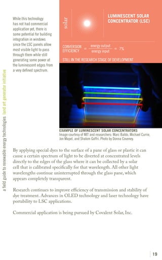 LUMINESCENT SOLAR
                                                                               While this technology




                                                                                                              solar
                                                                                                                                                CONCENTRATOR (LSC)
                                                                               has not had commercial
                                                                               application yet, there is
                                                                               some potential for building
                                                                               integration in windows
                                                                               since the LSC panels allow                          energy output
                                                                                                               CONVERSION =                      = 7%
                                                                               most visible light to pass      EFFICIENCY           energy input
                                                                               through them while still
                                                                               generating some power at        STILL IN THE RESEARCH STAGE OF DEVELOPMENT
                                                                               the luminescent edges from
                                                                               a very defined spectrum.
a field guide to renewable energy technologies land art generator initiative




                                                                                                             EXAMPLE OF LUMINESCENT SOLAR CONCENTRATORS
                                                                                                             Image courtesy of MIT and researchers: Marc Baldo, Michael Currie,
                                                                                                             Jon Mapel, and Shalom Goffri. Photo by Donna Coveney.

                                                                               By applying special dyes to the surface of a pane of glass or plastic it can
                                                                               cause a certain spectrum of light to be diverted at concentrated levels
                                                                               directly to the edges of the glass where it can be collected by a solar
                                                                               cell that is calibrated specifically for that wavelength. All other light
                                                                               wavelengths continue uninterrupted through the glass pane, which
                                                                               appears completely transparent.

                                                                               Research continues to improve efficiency of transmission and stability of
                                                                               dye treatment. Advances in OLED technology and laser technology have
                                                                               portability to LSC applications.

                                                                               Commercial application is being pursued by Covalent Solar, Inc.




                                                                                                                                                                                  19
 