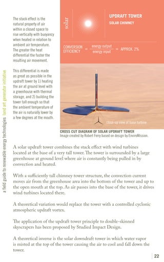 UPDRAFT TOWER
                                                                               The stack effect is the




                                                                                                                solar
                                                                               natural property of air                                            SOLAR CHIMNEY
                                                                               within a closed space to
                                                                               rise vertically with buoyancy
                                                                               when heated in relation to
                                                                               ambient air temperature.                              energy output
                                                                                                                 CONVERSION =                      = APPROX. 2%
                                                                               The greater the heat              EFFICIENCY           energy input
                                                                               differential the faster the
                                                                               resulting air movement.

                                                                               This differential is made
a field guide to renewable energy technologies land art generator initiative




                                                                               as great as possible in the
                                                                               updraft tower by 1) heating
                                                                               the air at ground level with
                                                                               a greenhouse with thermal
                                                                               storage, and 2) building the
                                                                               tower tall enough so that
                                                                               the ambient temperature of
                                                                               the air is naturally lower by
                                                                               a few degrees at the mouth.
                                                                                                                                                close-up view of base turbine

                                                                                                               CROSS CUT DIAGRAM OF SOLAR UPDRAFT TOWER
                                                                                                               Image created by Robert Ferry based on design by EnviroMission.

                                                                               A solar updraft tower combines the stack effect with wind turbines
                                                                               located at the base of a very tall tower. The tower is surrounded by a large
                                                                               greenhouse at ground level where air is constantly being pulled in by
                                                                               convection and heated.

                                                                               With a sufficiently tall chimney tower structure, the convection current
                                                                               moves air from the greenhouse area into the bottom of the tower and up to
                                                                               the open mouth at the top. As air passes into the base of the tower, it drives
                                                                               wind turbines located there.

                                                                               A theoretical variation would replace the tower with a controlled cyclonic
                                                                               atmospheric updraft vortex.

                                                                               The application of the updraft tower principle to double-skinned
                                                                               skyscrapers has been proposed by Studied Impact Design.

                                                                               A theoretical inverse is the solar downdraft tower in which water vapor
                                                                               is misted at the top of the tower causing the air to cool and fall down the
                                                                               tower.
                                                                                                                                                                                 22
 