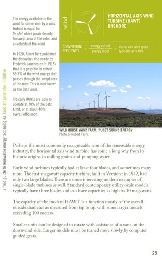 HORIZONTAL AXIS WIND
                                                                               The energy available in the




                                                                                                                  wind
                                                                                                                                                     TURBINE (HAWT)
                                                                               wind for conversion by a wind
                                                                                                                                                     ONSHORE
                                                                               turbine is equal to:
                                                                               ½ pAv3 where p=air density,
                                                                               A=swept area of the rotor, and
                                                                               v=velocity of the wind.                                    energy output
                                                                                                                   CONVERSION =                         = Varies with wind speed
                                                                                                                   EFFICIENCY              energy input   typically up to 40%
                                                                               In 1920, Albert Betz published
                                                                               the discovery (also made by
                                                                               Frederick Lanchester in 1915)
                                                                               that it is possible to extract
a field guide to renewable energy technologies land art generator initiative




                                                                               59.3% of the wind energy that
                                                                               passes through the swept area
                                                                               of the rotor. This is now known
                                                                               as the Betz Limit.

                                                                               Typically HAWTs are able to
                                                                               operate at 70% of the Betz
                                                                               Limit, or at about 40%
                                                                               overall efficiency.


                                                                                                                 WILD HORSE WIND FARM, PUGET SOUND ENERGY
                                                                                                                 Photo by Robert Ferry.

                                                                               Perhaps the most commonly recognizable icon of the renewable energy
                                                                               industry, the horizontal axis wind turbine has come a long way from its
                                                                               historic origins in milling grains and pumping water.

                                                                               Early wind turbines typically had at least four blades, and sometimes many
                                                                               more. The first megawatt capacity turbine, built in Vermont in 1942, had
                                                                               only two large blades. There are some interesting modern examples of
                                                                               single-blade turbines as well. Standard contemporary utility-scale models
                                                                               typically have three blades and can have capacities as high as 10 megawatts.

                                                                               The capacity of the modern HAWT is a function mostly of the overall
                                                                               outside diameter as measured from tip to tip, with some larger models
                                                                               exceeding 100 meters.

                                                                               Smaller units can be designed to rotate with assistance of a vane on the
                                                                               downwind side. Larger models must be turned more slowly by computer
                                                                               guided gears.


                                                                                                                                                                                   25
 