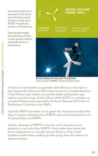 VERTICAL AXIS WIND
                                                                               The earliest recorded use of




                                                                                                                wind
                                                                                                                                                 TURBINE (VAWT)
                                                                               wind power is with vertical
                                                                               axis wind turbines used to
                                                                               mill grains as long ago as
                                                                               200 BCE. They were very
                                                                               common in 7th Century Iran.                           energy output
                                                                                                                 CONVERSION =                      = Varies with wind speed
                                                                                                                 EFFICIENCY           energy input   typically up to 40%
                                                                               These typically employed
                                                                               four vertical flags of fabric
                                                                               or woven grasses connected
                                                                               with wooden beams to a
a field guide to renewable energy technologies land art generator initiative




                                                                               central column.




                                                                                                               REVOLUTIONAIR WT1KW (GHT TYPE DESIGN)
                                                                                                               Image courtesy of PRAMAC. Design by Philippe Starck.

                                                                               Vertical axis wind turbines are generally either Darrieus or Savonius in
                                                                               type (named after their early 20th century inventors). A simple distinction
                                                                               is that Darrieus-type turbines use aerofoils blades and Savonius-type
                                                                               turbines use wind scoops. Gorlov helical turbine (GHT) is a variation on
                                                                               a standard Darrieus type (invented by Professor Alexander M. Gorlov of
                                                                               Northeastern University in the 1990’s).

                                                                               Typically VAWTs have lower cut-in speeds (the wind speed at which they
                                                                               begin to produce electricity) than HAWTs and can be positioned lower to
                                                                               the ground than can HAWTs.

                                                                               Another advantage of VAWTs is that they can be located in closer
                                                                               proximity to each other than HAWTs. Some studies have shown that
                                                                               dense configurations can actually increase efficiency of the overall
                                                                               installation with turbines picking up wake energy from the rotations of
                                                                               adjacent turbines.




                                                                                                                                                                              27
 