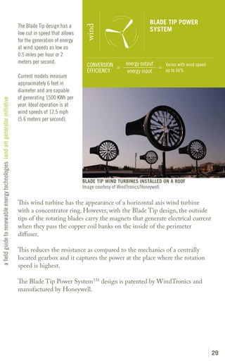 BLADE TIP POWER
                                                                               The Blade Tip design has a




                                                                                                               wind
                                                                                                                                                SYSTEM
                                                                               low cut in speed that allows
                                                                               for the generation of energy
                                                                               at wind speeds as low as
                                                                               0.5 miles per hour or 2
                                                                               meters per second.                                   energy output
                                                                                                                CONVERSION =                      = Varies with wind speed
                                                                                                                EFFICIENCY           energy input   up to 56%
                                                                               Current models measure
                                                                               approximately 6 feet in
                                                                               diameter and are capable
                                                                               of generating 1500 KWh per
a field guide to renewable energy technologies land art generator initiative




                                                                               year. Ideal operation is at
                                                                               wind speeds of 12.5 mph
                                                                               (5.6 meters per second).




                                                                                                              BLADE TIP WIND TURBINES INSTALLED ON A ROOF
                                                                                                              Image courtesy of WindTronics/Honeywell.

                                                                               This wind turbine has the appearance of a horizontal axis wind turbine
                                                                               with a concentrator ring. However, with the Blade Tip design, the outside
                                                                               tips of the rotating blades carry the magnets that generate electrical current
                                                                               when they pass the copper coil banks on the inside of the perimeter
                                                                               diffuser.

                                                                               This reduces the resistance as compared to the mechanics of a centrally
                                                                               located gearbox and it captures the power at the place where the rotation
                                                                               speed is highest.

                                                                               The Blade Tip Power SystemTM design is patented by WindTronics and
                                                                               manufactured by Honeywell.




                                                                                                                                                                             29
 