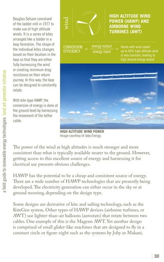 HIGH ALTITUDE WIND
                                                                               Douglas Selsam conceived




                                                                                                                  wind
                                                                                                                                                   POWER (HAWP) AND
                                                                               of the ladder mill in 1977 to
                                                                                                                                                   AIRBORNE WIND
                                                                               make use of high altitude
                                                                               winds. It is a series of kites
                                                                                                                                                   TURBINES (AWT)
                                                                               arranged like a ladder in a
                                                                               loop formation. The shape of                             energy output
                                                                                                                   CONVERSION =                       = Varies with wind speed
                                                                               the individual kites changes        EFFICIENCY                           up to 40% high altitude wind
                                                                                                                                         energy input
                                                                               based on their location in the                                              is very constant, leading to
                                                                               loop so that they are either                                                high annual energy output
                                                                               fully harnessing the wind
                                                                               or creating minimum drag
a field guide to renewable energy technologies land art generator initiative




                                                                               resistance on their return
                                                                               journey. In this way, the loop
                                                                               can be designed to constantly
                                                                               rotate.

                                                                               With kite-type HAWP, the
                                                                               conversion of energy is done at
                                                                               the ground level by harnessing
                                                                               the movement of the tether
                                                                               cable.

                                                                                                                 HIGH ALTITUDE WIND POWER
                                                                                                                 Image courtesy of Joby Energy.

                                                                               The power of the wind at high altitudes is much stronger and more
                                                                               consistent than what is typically available nearer to the ground. However,
                                                                               getting access to this excellent source of energy and harnessing it for
                                                                               electrical use presents obvious challenges.

                                                                               HAWP has the potential to be a cheap and consistent source of energy.
                                                                               There are a wide number of HAWP technologies that are presently being
                                                                               developed. The electricity generation can either occur in the sky or at
                                                                               ground mooring, depending on the design type.

                                                                               Some designs are derivative of kite and sailing technology, such as the
                                                                               KiteGen system. Other types of HAWP devices (airborne turbines, or
                                                                               AWT) use lighter-than-air balloons (aerostats) that rotate between two
                                                                               cables. One example of this is the Magenn AWT. Yet another design
                                                                               is comprised of small glider-like machines that are designed to fly in a
                                                                               constant circle or figure-eight such as the systems by Joby or Makani.




                                                                                                                                                                                      30
 