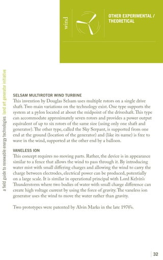 OTHER EXPERIMENTAL /




                                                                                                         wind
                                                                                                                                   THEORETICAL
a field guide to renewable energy technologies land art generator initiative




                                                                               SELSAM MULTIROTOR WIND TURBINE
                                                                               This invention by Douglas Selsam uses multiple rotors on a single drive
                                                                               shaft. Two main variations on the technology exist. One type supports the
                                                                               system at a pylon located at about the midpoint of the driveshaft. This type
                                                                               can accommodate approximately seven rotors and provides a power output
                                                                               equivalent of up to six rotors of the same size (using only one shaft and
                                                                               generator). The other type, called the Sky Serpant, is supported from one
                                                                               end at the ground (location of the generator) and (like its name) is free to
                                                                               wave in the wind, supported at the other end by a balloon.

                                                                               VANELESS ION
                                                                               This concept requires no moving parts. Rather, the device is in appearance
                                                                               similar to a fence that allows the wind to pass through it. By introducing
                                                                               water mist with small differing charges and allowing the wind to carry the
                                                                               charge between electrodes, electrical power can be produced, potentially
                                                                               on a large scale. It is similar in operational principal with Lord Kelvin’s
                                                                               Thunderstorm where two bodies of water with small charge difference can
                                                                               create high voltage current by using the force of gravity. The vaneless ion
                                                                               generator uses the wind to move the water rather than gravity.

                                                                               Two prototypes were patented by Alvin Marks in the late 1970’s.




                                                                                                                                                              32
 