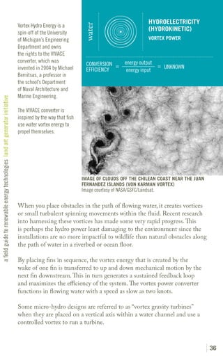 HYDROELECTRICITY
                                                                               Vortex Hydro Energy is a




                                                                                                                water
                                                                                                                                                (HYDROKINETIC)
                                                                               spin-off of the University
                                                                               of Michigan’s Engineering                                        VORTEX POWER
                                                                               Department and owns
                                                                               the rights to the VIVACE
                                                                               converter, which was                                 energy output
                                                                                                                 CONVERSION =                     = UNKNOWN
                                                                               invented in 2004 by Michael       EFFICIENCY          energy input
                                                                               Bernitsas, a professor in
                                                                               the school’s Department
                                                                               of Naval Architecture and
                                                                               Marine Engineering.
a field guide to renewable energy technologies land art generator initiative




                                                                               The VIVACE converter is
                                                                               inspired by the way that fish
                                                                               use water vortex energy to
                                                                               propel themselves.




                                                                                                               IMAGE OF CLOUDS OFF THE CHILEAN COAST NEAR THE JUAN
                                                                                                               FERNANDEZ ISLANDS (VON KARMAN VORTEX)
                                                                                                               Image courtesy of NASA/GSFC/Landsat.

                                                                               When you place obstacles in the path of flowing water, it creates vortices
                                                                               or small turbulent spinning movements within the fluid. Recent research
                                                                               into harnessing these vortices has made some very rapid progress. This
                                                                               is perhaps the hydro power least damaging to the environment since the
                                                                               installations are no more impactful to wildlife than natural obstacles along
                                                                               the path of water in a riverbed or ocean floor.

                                                                               By placing fins in sequence, the vortex energy that is created by the
                                                                               wake of one fin is transferred to up and down mechanical motion by the
                                                                               next fin downstream. This in turn generates a sustained feedback loop
                                                                               and maximizes the efficiency of the system. The vortex power converter
                                                                               functions in flowing water with a speed as slow as two knots.

                                                                               Some micro-hydro designs are referred to as “vortex gravity turbines”
                                                                               when they are placed on a vertical axis within a water channel and use a
                                                                               controlled vortex to run a turbine.



                                                                                                                                                                     36
 