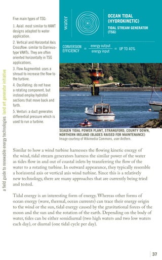 OCEAN TIDAL
                                                                               Five main types of TSG:




                                                                                                                  water
                                                                                                                                                  (HYDROKINETIC)
                                                                               1. Axial: most similar to HAWT                                     TIDAL STREAM GENERATOR
                                                                               designs adapted to water                                           (TSG)
                                                                               application.
                                                                               2. Vertical and Horizontal Axis
                                                                               Crossflow: similar to Darrieus-     CONVERSION =       energy output
                                                                                                                                                    = UP TO 40%
                                                                               type VAWTs. They are often          EFFICIENCY          energy input
                                                                               oriented horizontally in TSG
                                                                               applications.
                                                                               3. Flow Augmented: uses a
a field guide to renewable energy technologies land art generator initiative




                                                                               shroud to increase the flow to
                                                                               the turbine.
                                                                               4. Oscillating: do not have
                                                                               a rotating component, but
                                                                               instead employ hydrofoil
                                                                               sections that move back and
                                                                               forth.
                                                                               5. Venturi: a duct generates
                                                                               differential pressure which is
                                                                               used to run a turbine.

                                                                                                                 SEAGEN TIDAL POWER PLANT, STRANGFORD, COUNTY DOWN,
                                                                                                                 NORTHERN IRELAND (BLADES RAISED FOR MAINTENANCE)
                                                                                                                 Image courtesy of Wikimedia Commons, user Ardfern.

                                                                               Similar to how a wind turbine harnesses the flowing kinetic energy of
                                                                               the wind, tidal stream generators harness the similar power of the water
                                                                               as tides flow in and out of coastal inlets by transferring the flow of the
                                                                               water to a rotating turbine. In outward appearance, they typically resemble
                                                                               a horizontal axis or vertical axis wind turbine. Since this is a relatively
                                                                               new technology, there are many approaches that are currently being tried
                                                                               and tested.

                                                                               Tidal energy is an interesting form of energy. Whereas other forms of
                                                                               ocean energy (wave, thermal, ocean currents) can trace their energy origin
                                                                               to the wind or the sun, tidal energy caused by the gravitational forces of the
                                                                               moon and the sun and the rotation of the earth. Depending on the body of
                                                                               water, tides can be either semidiurnal (two high waters and two low waters
                                                                               each day), or diurnal (one tidal cycle per day).




                                                                                                                                                                           37
 