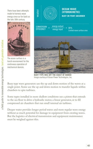 OCEAN WAVE
                                                                               There have been attempts




                                                                                                              water
                                                                                                                                                (HYDROKINETIC)
                                                                               made to harness wave
                                                                               energy since as far back as                                      BUOY OR POINT ABSORBER
                                                                               the late 18th century.


                                                                                                               CONVERSION =        energy output
                                                                                                                                                 = 80%
                                                                                                               EFFICIENCY           energy input   Limited wave surface area
a field guide to renewable energy technologies land art generator initiative




                                                                               The ocean surface is a
                                                                               harsh environment for the
                                                                               continuous operation of
                                                                               mechanical devices.


                                                                                                             BUOY TYPE WEC OFF THE COAST OF HAWAII
                                                                                                             Image courtesy of Ocean Power Technologies, Inc.

                                                                               Buoy type wave generators use the up and down motion of the waves at a
                                                                               single point. Some use the up and down motion to transfer liquids within
                                                                               chambers to spin turbines.

                                                                               Some types installed in more shallow conditions use a piston that extends
                                                                               to the sea floor to drive a hydraulic motor, a linear generator, or to fill
                                                                               compressed air chambers that run small internal air turbines.

                                                                               Deeper water provides longer period waves and more regular wave energy
                                                                               without as much potential for damage to equipment from cresting waves.
                                                                               But the logistics of electrical transmission and equipment maintenance
                                                                               must be weighed against this.




                                                                                                                                                                           41
 