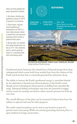 GEOTHERMAL
                                                                               There are three geothermal




                                                                                                                water
                                                                               power generation methods:

                                                                               1. Dry steam: directly uses
                                                                               geothermal steam of 150°C
                                                                               or greater to run turbines.                            energy output
                                                                                                                 CONVERSION =                       = 10%–25%
                                                                               2. Flash steam: requires          EFFICIENCY            energy input   Natural steam is at a lower
                                                                                                                                                         temperature than that produced
                                                                               natural geothermal
                                                                                                                                                         by a boiler
                                                                               temperatures of 180°C or
                                                                               more. High pressure steam
a field guide to renewable energy technologies land art generator initiative




                                                                               is pulled into a low pressure
                                                                               separator which creates a
                                                                               powerful flash steam.
                                                                               3. Binary cycle: can operate
                                                                               with water temperatures as
                                                                               low as 57°C. This moderate
                                                                               heat is used to generate
                                                                               steam in a secondary fluid
                                                                               with a low boiling point.


                                                                                                               NESJAVELLIR GEOTHERMAL POWER PLANT, ÞINGVELLIR, ICELAND
                                                                                                               Image courtesy of Gretar Ivarsson.

                                                                               Geothermal power harnesses the natural force of thermal energy from deep
                                                                               underground which comes both from residual heat from the creation of the
                                                                               Earth and from heat that is constantly generated by radioactive decay.

                                                                               The ability to harness the Earth’s geothermal energy is somewhat limited
                                                                               by site dependency (located near thermal plumes in the Earth’s crust),
                                                                               though recent technological advancements in drilling have extended the
                                                                               range. Advanced drilling technologies may have the potential to trigger
                                                                               seismic events by creating new fissures where tectonic pressure has built up
                                                                               over time.

                                                                               The overall efficiency of the plant can be increased if exhaust heat from the
                                                                               turbine is captured and used for other purposes.

                                                                               The earth’s natural insulation can be used in any location as part of a
                                                                               ground source heat pump. While not actively generating electricity, this is a
                                                                               great method of energy conservation.


                                                                                                                                                                                 46
 