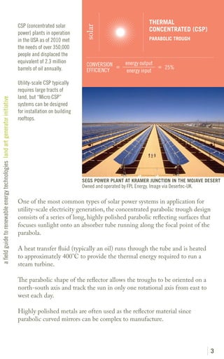 THERMAL
                                                                               CSP (concentrated solar




                                                                                                               solar
                                                                                                                                               CONCENTRATED (CSP)
                                                                               power) plants in operation
                                                                               in the USA as of 2010 met                                       PARABOLIC TROUGH
                                                                               the needs of over 350,000
                                                                               people and displaced the
                                                                               equivalent of 2.3 million                           energy output
                                                                                                                CONVERSION =                     = 25%
                                                                               barrels of oil annually.         EFFICIENCY          energy input

                                                                               Utility-scale CSP typically
                                                                               requires large tracts of
                                                                               land, but “Micro CSP”
a field guide to renewable energy technologies land art generator initiative




                                                                               systems can be designed
                                                                               for installation on building
                                                                               rooftops.




                                                                                                              SEGS POWER PLANT AT KRAMER JUNCTION IN THE MOJAVE DESERT
                                                                                                              Owned and operated by FPL Energy. Image via Desertec-UK.

                                                                               One of the most common types of solar power systems in application for
                                                                               utility-scale electricity generation, the concentrated parabolic trough design
                                                                               consists of a series of long, highly polished parabolic reflecting surfaces that
                                                                               focuses sunlight onto an absorber tube running along the focal point of the
                                                                               parabola.

                                                                               A heat transfer fluid (typically an oil) runs through the tube and is heated
                                                                               to approximately 400°C to provide the thermal energy required to run a
                                                                               steam turbine.

                                                                               The parabolic shape of the reflector allows the troughs to be oriented on a
                                                                               north-south axis and track the sun in only one rotational axis from east to
                                                                               west each day.

                                                                               Highly polished metals are often used as the reflector material since
                                                                               parabolic curved mirrors can be complex to manufacture.




                                                                                                                                                                         3
 