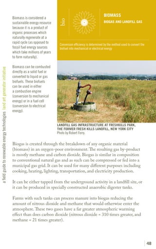 BIOMASS
                                                                               Biomass is considered a




                                                                                                               bio
                                                                               sustainable energy resource                                         BIOGAS AND LANDFILL GAS
                                                                               because it is a product of
                                                                               organic processes which
                                                                               naturally regenerate at a
                                                                               rapid cycle (as opposed to
                                                                                                                Conversion efficiency is determined by the method used to convert the
                                                                               fossil fuel energy sources       biofuel into mechanical or electrical energy
                                                                               which take millions of years
                                                                               to form naturally).

                                                                               Biomass can be combusted
a field guide to renewable energy technologies land art generator initiative




                                                                               directly as a solid fuel or
                                                                               converted to liquid or gas
                                                                               biofuels. These biofuels
                                                                               can be used in either
                                                                               a combustion engine
                                                                               (conversion to mechanical
                                                                               energy) or in a fuel cell
                                                                               (conversion to electrical
                                                                               energy).


                                                                                                              LANDFILL GAS INFRASTRUCTURE AT FRESHKILLS PARK,
                                                                                                              THE FORMER FRESH KILLS LANDFILL, NEW YORK CITY
                                                                                                              Photo by Robert Ferry.

                                                                               Biogas is created through the breakdown of any organic material
                                                                               (biomass) in an oxygen-poor environment. The resulting gas by-product
                                                                               is mostly methane and carbon dioxide. Biogas is similar in composition
                                                                               to conventional natural gas and as such can be compressed or fed into a
                                                                               municipal gas grid. It can be used for many different purposes including
                                                                               cooking, heating, lighting, transportation, and electricity production.

                                                                               It can be either tapped from the underground activity in a landfill site, or
                                                                               it can be produced in specially constructed anaerobic digester tanks.

                                                                               Farms with such tanks can process manure into biogas reducing the
                                                                               amount of nitrous dioxide and methane that would otherwise enter the
                                                                               atmosphere. These two gases have a far greater atmospheric warming
                                                                               effect than does carbon dioxide (nitrous dioxide = 310 times greater, and
                                                                               methane = 21 times greater).




                                                                                                                                                                                        48
 