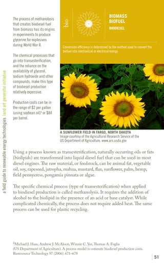 BIOMASS
                                                                               The process of methanolysis
                                                                                                                                                   BIOFUEL




                                                                                                               bio
                                                                               that creates biodiesel fuel
                                                                               from biomass has its origins                                        BIODIESEL
                                                                               in experiments to produce
                                                                               glycerine for explosives
                                                                               during World War II.             Conversion efficiency is determined by the method used to convert the
                                                                                                                biofuel into mechanical or electrical energy
                                                                               The chemical processes that
                                                                               go into transesterification,
                                                                               and the reliance on the
                                                                               availability of glycerol,
a field guide to renewable energy technologies land art generator initiative




                                                                               sodium hydroxide and other
                                                                               compounds, make this type
                                                                               of biodiesel production
                                                                               relatively expensive.

                                                                               Production costs can be in
                                                                               the range of $2 per gallon
                                                                               (using soybean oil)§ or $84
                                                                               per barrel.


                                                                                                              A SUNFLOWER FIELD IN FARGO, NORTH DAKOTA
                                                                                                              Image courtesy of the Agricultural Research Service of the
                                                                                                              US Department of Agriculture. www.ars.usda.gov

                                                                               Using a process known as transesterification, naturally occurring oils or fats
                                                                               (biolipids) are transformed into liquid diesel fuel that can be used in most
                                                                               diesel engines. The raw material, or feedstock, can be animal fat, vegetable
                                                                               oil, soy, rapeseed, jatropha, mahua, mustard, flax, sunflower, palm, hemp,
                                                                               field pennycress, pongamia pinnata or algae.

                                                                               The specific chemical process (type of transesterification) when applied
                                                                               to biodiesel production is called methanolysis. It requires the addition of
                                                                               alcohol to the biolipid in the presence of an acid or base catalyst. While
                                                                               complicated chemically, the process does not require added heat. The same
                                                                               process can be used for plastic recycling.




                                                                               §
                                                                                 Michael J. Haas, Andrew J. McAloon, Winnie C. Yee, Thomas A. Foglia
                                                                               (US Department of Agriculture). A process model to estimate biodiesel production costs.
                                                                               Bioresource Technology 97 (2006). 671–678
                                                                                                                                                                                        51
 