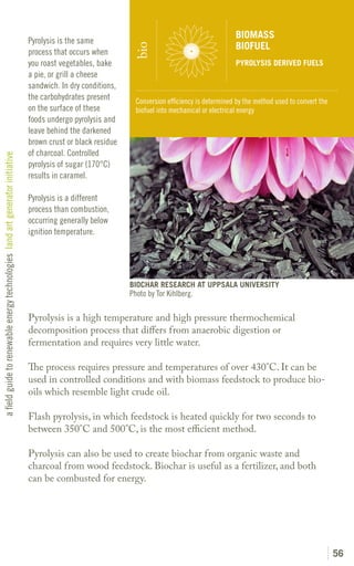 BIOMASS
                                                                               Pyrolysis is the same
                                                                                                                                                   BIOFUEL




                                                                                                               bio
                                                                               process that occurs when
                                                                               you roast vegetables, bake                                          PYROLYSIS DERIVED FUELS
                                                                               a pie, or grill a cheese
                                                                               sandwich. In dry conditions,
                                                                               the carbohydrates present        Conversion efficiency is determined by the method used to convert the
                                                                               on the surface of these          biofuel into mechanical or electrical energy
                                                                               foods undergo pyrolysis and
                                                                               leave behind the darkened
                                                                               brown crust or black residue
                                                                               of charcoal. Controlled
a field guide to renewable energy technologies land art generator initiative




                                                                               pyrolysis of sugar (170°C)
                                                                               results in caramel.

                                                                               Pyrolysis is a different
                                                                               process than combustion,
                                                                               occurring generally below
                                                                               ignition temperature.




                                                                                                              BIOCHAR RESEARCH AT UPPSALA UNIVERSITY
                                                                                                              Photo by Tor Kihlberg.

                                                                               Pyrolysis is a high temperature and high pressure thermochemical
                                                                               decomposition process that differs from anaerobic digestion or
                                                                               fermentation and requires very little water.

                                                                               The process requires pressure and temperatures of over 430°C. It can be
                                                                               used in controlled conditions and with biomass feedstock to produce bio-
                                                                               oils which resemble light crude oil.

                                                                               Flash pyrolysis, in which feedstock is heated quickly for two seconds to
                                                                               between 350°C and 500°C, is the most efficient method.

                                                                               Pyrolysis can also be used to create biochar from organic waste and
                                                                               charcoal from wood feedstock. Biochar is useful as a fertilizer, and both
                                                                               can be combusted for energy.




                                                                                                                                                                                        56
 