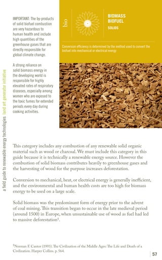 BIOMASS
                                                                               IMPORTANT: The by-products
                                                                                                                                                   BIOFUEL




                                                                                                               bio
                                                                               of solid biofuel combustion
                                                                               are very hazardous to                                               SOLIDS
                                                                               human health and include
                                                                               high quantities of the
                                                                               greenhouse gases that are        Conversion efficiency is determined by the method used to convert the
                                                                               directly responsible for         biofuel into mechanical or electrical energy
                                                                               global climate change.

                                                                               A strong reliance on
                                                                               solid biomass energy in
a field guide to renewable energy technologies land art generator initiative




                                                                               the developing world is
                                                                               responsible for highly
                                                                               elevated rates of respiratory
                                                                               diseases, especially among
                                                                               women who are exposed to
                                                                               the toxic fumes for extended
                                                                               periods every day during
                                                                               cooking activities.




                                                                               This category includes any combustion of any renewable solid organic
                                                                               material such as wood or charcoal. We must include this category in this
                                                                               guide because it is technically a renewable energy source. However the
                                                                               combustion of solid biomass contributes heavily to greenhouse gases and
                                                                               the harvesting of wood for the purpose increases deforestation.

                                                                               Conversion to mechanical, heat, or electrical energy is generally inefficient,
                                                                               and the environmental and human health costs are too high for biomass
                                                                               energy to be used on a large scale.

                                                                               Solid biomass was the predominant form of energy prior to the advent
                                                                               of coal mining. This transition began to occur in the late medieval period
                                                                               (around 1500) in Europe, when unsustainable use of wood as fuel had led
                                                                               to massive deforestation§.




                                                                               §
                                                                                 Norman F. Cantor (1993). The Civilization of the Middle Ages: The Life and Death of a
                                                                               Civilization. Harper Collins. p. 564.
                                                                                                                                                                                        57
 