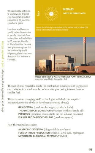BIOMASS
                                                                               WtE is generally preferable




                                                                                                                bio
                                                                               to landfill waste disposal                                          WASTE TO ENERGY (WTE)
                                                                               even though WtE results in
                                                                               emissions of CO2 and other
                                                                               greenhouse gases.
                                                                                                                Conversion efficiency is determined by the method used to convert the
                                                                               Limestone scrubbers can          biofuel into mechanical or electrical energy
                                                                               greatly reduce the emission
                                                                               of harmful chemicals from
                                                                               incineration, and while there
                                                                               is CO2 released, the effect
a field guide to renewable energy technologies land art generator initiative




                                                                               of this is less than the more
                                                                               toxic greenhouse gases that
                                                                               are produced by landfill
                                                                               offgassing of methane, even
                                                                               if much of that methane is
                                                                               captured.




                                                                                                               TREZZO SULL’ADDA 3 WASTE TO ENERGY PLANT IN MILAN, ITALY
                                                                                                               Image courtesy of Falck Renewables SpA.

                                                                               The use of non-recyclable waste for combustion (incineration) to generate
                                                                               electricity, or in a small number of cases for processing into methane or
                                                                               similar fuel.

                                                                               There are some emerging WtE technologies which do not require
                                                                               incineration (some of which have been discussed above):
                                                                               	            GASIFICATION (produces hydrogen, synthetic fuels)
                                                                               	            THERMAL DEPOLYMERIZATION (produces synthetic crude oil)
                                                                               	            PYROLYSIS (produces combustible tar, bio-oil, and biochars)
                                                                               	            PLASMA ARC GASIFICATION, PGP (produces syngas)


                                                                               Non-thermal      technologies:
                                                                               	            ANAEROBIC DIGESTION (biogas rich in methane)
                                                                               	            FERMENTATION PRODUCTION (ethanol, lactic acid, hydrogen)
                                                                               	            MECHANICAL BIOLOGICAL TREATMENT (MBT)




                                                                                                                                                                                        58
 