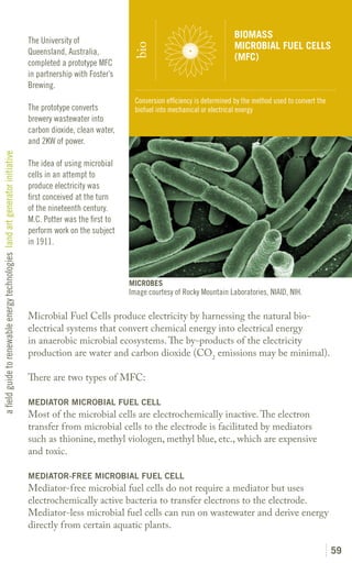BIOMASS
                                                                               The University of
                                                                                                                                                   MICROBIAL FUEL CELLS




                                                                                                               bio
                                                                               Queensland, Australia,
                                                                                                                                                   (MFC)
                                                                               completed a prototype MFC
                                                                               in partnership with Foster’s
                                                                               Brewing.
                                                                                                                Conversion efficiency is determined by the method used to convert the
                                                                               The prototype converts           biofuel into mechanical or electrical energy
                                                                               brewery wastewater into
                                                                               carbon dioxide, clean water,
                                                                               and 2KW of power.
a field guide to renewable energy technologies land art generator initiative




                                                                               The idea of using microbial
                                                                               cells in an attempt to
                                                                               produce electricity was
                                                                               first conceived at the turn
                                                                               of the nineteenth century.
                                                                               M.C. Potter was the first to
                                                                               perform work on the subject
                                                                               in 1911.



                                                                                                              MICROBES
                                                                                                              Image courtesy of Rocky Mountain Laboratories, NIAID, NIH.

                                                                               Microbial Fuel Cells produce electricity by harnessing the natural bio-
                                                                               electrical systems that convert chemical energy into electrical energy
                                                                               in anaerobic microbial ecosystems. The by-products of the electricity
                                                                               production are water and carbon dioxide (CO2 emissions may be minimal).

                                                                               There are two types of MFC:

                                                                               MEDIATOR MICROBIAL FUEL CELL
                                                                               Most of the microbial cells are electrochemically inactive. The electron
                                                                               transfer from microbial cells to the electrode is facilitated by mediators
                                                                               such as thionine, methyl viologen, methyl blue, etc., which are expensive
                                                                               and toxic.

                                                                               MEDIATOR-FREE MICROBIAL FUEL CELL
                                                                               Mediator-free microbial fuel cells do not require a mediator but uses
                                                                               electrochemically active bacteria to transfer electrons to the electrode.
                                                                               Mediator-less microbial fuel cells can run on wastewater and derive energy
                                                                               directly from certain aquatic plants.

                                                                                                                                                                                        59
 