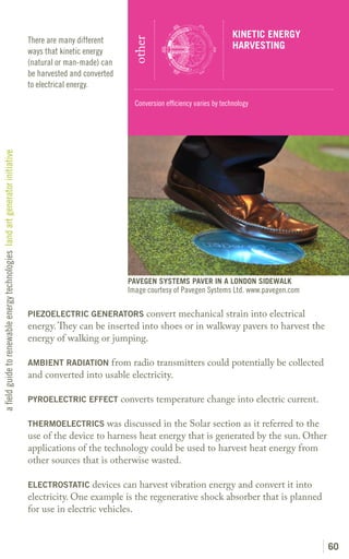 KINETIC ENERGY
                                                                               There are many different




                                                                                                             other
                                                                                                                                                  HARVESTING
                                                                               ways that kinetic energy
                                                                               (natural or man-made) can
                                                                               be harvested and converted
                                                                               to electrical energy.

                                                                                                              Conversion efficiency varies by technology
a field guide to renewable energy technologies land art generator initiative




                                                                                                            PAVEGEN SYSTEMS PAVER IN A LONDON SIDEWALK
                                                                                                            Image courtesy of Pavegen Systems Ltd. www.pavegen.com

                                                                               PIEZOELECTRIC GENERATORS convert mechanical strain into electrical
                                                                               energy. They can be inserted into shoes or in walkway pavers to harvest the
                                                                               energy of walking or jumping.

                                                                               AMBIENT RADIATION from radio transmitters could potentially be collected
                                                                               and converted into usable electricity.

                                                                               PYROELECTRIC EFFECT converts temperature change into electric current.

                                                                               THERMOELECTRICS was discussed in the Solar section as it referred to the
                                                                               use of the device to harness heat energy that is generated by the sun. Other
                                                                               applications of the technology could be used to harvest heat energy from
                                                                               other sources that is otherwise wasted.

                                                                               ELECTROSTATIC devices can harvest vibration energy and convert it into
                                                                               electricity. One example is the regenerative shock absorber that is planned
                                                                               for use in electric vehicles.


                                                                                                                                                                     60
 