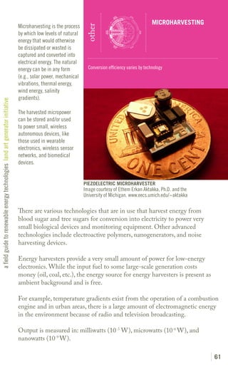 MICROHARVESTING
                                                                               Microharvesting is the process




                                                                                                                 other
                                                                               by which low levels of natural
                                                                               energy that would otherwise
                                                                               be dissipated or wasted is
                                                                               captured and converted into
                                                                               electrical energy. The natural
                                                                               energy can be in any form          Conversion efficiency varies by technology
                                                                               (e.g., solar power, mechanical
                                                                               vibrations, thermal energy,
                                                                               wind energy, salinity
                                                                               gradients).
a field guide to renewable energy technologies land art generator initiative




                                                                               The harvested micropower
                                                                               can be stored and/or used
                                                                               to power small, wireless
                                                                               autonomous devices, like
                                                                               those used in wearable
                                                                               electronics, wireless sensor
                                                                               networks, and biomedical
                                                                               devices.


                                                                                                                PIEZOELECTRIC MICROHARVESTER
                                                                                                                Image courtesy of Ethem Erkan Aktakka, Ph.D. and the
                                                                                                                University of Michigan. www.eecs.umich.edu/~aktakka

                                                                               There are various technologies that are in use that harvest energy from
                                                                               blood sugar and tree sugars for conversion into electricity to power very
                                                                               small biological devices and monitoring equipment. Other advanced
                                                                               technologies include electroactive polymers, nanogenerators, and noise
                                                                               harvesting devices.

                                                                               Energy harvesters provide a very small amount of power for low-energy
                                                                               electronics. While the input fuel to some large-scale generation costs
                                                                               money (oil, coal, etc.), the energy source for energy harvesters is present as
                                                                               ambient background and is free.

                                                                               For example, temperature gradients exist from the operation of a combustion
                                                                               engine and in urban areas, there is a large amount of electromagnetic energy
                                                                               in the environment because of radio and television broadcasting.

                                                                               Output is measured in: milliwatts (10-3 W), microwatts (10-6 W), and
                                                                               nanowatts (10-9 W).

                                                                                                                                                                        61
 