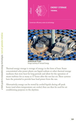ENERGY STORAGE




                                                                                                         other
                                                                                                                                              THERMAL




                                                                                                          Conversion efficiency varies by technology
a field guide to renewable energy technologies land art generator initiative




                                                                                                        GEMASOLAR PLANT
                                                                                                        Image courtesy of Torresol Energy.

                                                                               Thermal energy storage is storage of energy in the form of heat. Some
                                                                               concentrated solar power plants use liquid sodium or other thermal storage
                                                                               mediums that store heat for long periods and allow for the operation of
                                                                               steam turbines for as many as 17 hours after the sun has set. These systems
                                                                               have the potential to provide base load power from the sun.

                                                                               Alternatively, energy can be stored by cooled liquids during off-peak
                                                                               hours (and when temperatures are cooler) that can then be used for air
                                                                               conditioning purposes in the daytime.




                                                                                                                                                               64
 