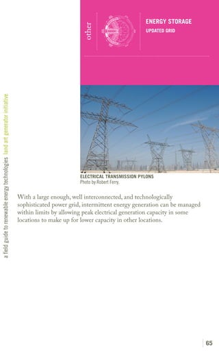 ENERGY STORAGE




                                                                                                        other
                                                                                                                                 UPDATED GRID
a field guide to renewable energy technologies land art generator initiative




                                                                                                       ELECTRICAL TRANSMISSION PYLONS
                                                                                                       Photo by Robert Ferry.

                                                                               With a large enough, well interconnected, and technologically
                                                                               sophisticated power grid, intermittent energy generation can be managed
                                                                               within limits by allowing peak electrical generation capacity in some
                                                                               locations to make up for lower capacity in other locations.




                                                                                                                                                         65
 