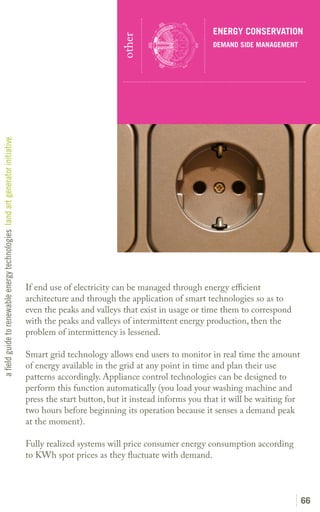 ENERGY CONSERVATION




                                                                                                         other
                                                                                                                                    DEMAND SIDE MANAGEMENT
a field guide to renewable energy technologies land art generator initiative




                                                                               If end use of electricity can be managed through energy efficient
                                                                               architecture and through the application of smart technologies so as to
                                                                               even the peaks and valleys that exist in usage or time them to correspond
                                                                               with the peaks and valleys of intermittent energy production, then the
                                                                               problem of intermittency is lessened.

                                                                               Smart grid technology allows end users to monitor in real time the amount
                                                                               of energy available in the grid at any point in time and plan their use
                                                                               patterns accordingly. Appliance control technologies can be designed to
                                                                               perform this function automatically (you load your washing machine and
                                                                               press the start button, but it instead informs you that it will be waiting for
                                                                               two hours before beginning its operation because it senses a demand peak
                                                                               at the moment).

                                                                               Fully realized systems will price consumer energy consumption according
                                                                               to KWh spot prices as they fluctuate with demand.




                                                                                                                                                                66
 