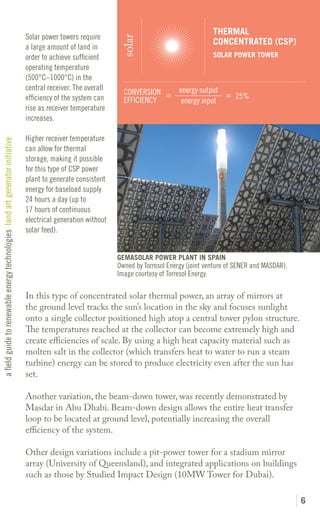 THERMAL
                                                                               Solar power towers require




                                                                                                                solar
                                                                                                                                                 CONCENTRATED (CSP)
                                                                               a large amount of land in
                                                                               order to achieve sufficient                                       SOLAR POWER TOWER
                                                                               operating temperature
                                                                               (500°C–1000°C) in the
                                                                               central receiver. The overall                         energy output
                                                                                                                 CONVERSION =                      = 25%
                                                                               efficiency of the system can      EFFICIENCY           energy input
                                                                               rise as receiver temperature
                                                                               increases.

                                                                               Higher receiver temperature
a field guide to renewable energy technologies land art generator initiative




                                                                               can allow for thermal
                                                                               storage, making it possible
                                                                               for this type of CSP power
                                                                               plant to generate consistent
                                                                               energy for baseload supply
                                                                               24 hours a day (up to
                                                                               17 hours of continuous
                                                                               electrical generation without
                                                                               solar feed).


                                                                                                               GEMASOLAR POWER PLANT IN SPAIN
                                                                                                               Owned by Torresol Energy (joint venture of SENER and MASDAR).
                                                                                                               Image courtesy of Torresol Energy.

                                                                               In this type of concentrated solar thermal power, an array of mirrors at
                                                                               the ground level tracks the sun’s location in the sky and focuses sunlight
                                                                               onto a single collector positioned high atop a central tower pylon structure.
                                                                               The temperatures reached at the collector can become extremely high and
                                                                               create efficiencies of scale. By using a high heat capacity material such as
                                                                               molten salt in the collector (which transfers heat to water to run a steam
                                                                               turbine) energy can be stored to produce electricity even after the sun has
                                                                               set.

                                                                               Another variation, the beam-down tower, was recently demonstrated by
                                                                               Masdar in Abu Dhabi. Beam-down design allows the entire heat transfer
                                                                               loop to be located at ground level, potentially increasing the overall
                                                                               efficiency of the system.

                                                                               Other design variations include a pit-power tower for a stadium mirror
                                                                               array (University of Queensland), and integrated applications on buildings
                                                                               such as those by Studied Impact Design (10MW Tower for Dubai).

                                                                                                                                                                               6
 