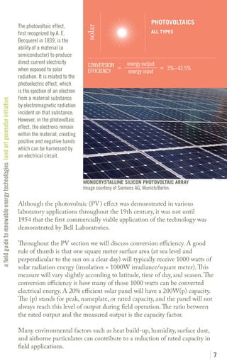 PHOTOVOLTAICS
                                                                               The photovoltaic effect,




                                                                                                                  solar
                                                                               first recognized by A. E.                                           ALL TYPES
                                                                               Becquerel in 1839, is the
                                                                               ability of a material (a
                                                                               semiconductor) to produce
                                                                               direct current electricity                              energy output
                                                                                                                   CONVERSION =                      = 3%– 42.5%
                                                                               when exposed to solar               EFFICIENCY           energy input
                                                                               radiation. It is related to the
                                                                               photoelectric effect, which
                                                                               is the ejection of an electron
                                                                               from a material substance
a field guide to renewable energy technologies land art generator initiative




                                                                               by electromagnetic radiation
                                                                               incident on that substance.
                                                                               However, in the photovoltaic
                                                                               effect, the electrons remain
                                                                               within the material, creating
                                                                               positive and negative bands
                                                                               which can be harnessed by
                                                                               an electrical circuit.



                                                                                                                 MONOCRYSTALLINE SILICON PHOTOVOLTAIC ARRAY
                                                                                                                 Image courtesy of Siemens AG, Munich/Berlin.

                                                                               Although the photovoltaic (PV) effect was demonstrated in various
                                                                               laboratory applications throughout the 19th century, it was not until
                                                                               1954 that the first commercially viable application of the technology was
                                                                               demonstrated by Bell Laboratories.

                                                                               Throughout the PV section we will discuss conversion efficiency. A good
                                                                               rule of thumb is that one square meter surface area (at sea level and
                                                                               perpendicular to the sun on a clear day) will typically receive 1000 watts of
                                                                               solar radiation energy (insolation = 1000W irradiance/square meter). This
                                                                               measure will vary slightly according to latitude, time of day, and season. The
                                                                               conversion efficiency is how many of those 1000 watts can be converted
                                                                               electrical energy. A 20% efficient solar panel will have a 200W(p) capacity.
                                                                               The (p) stands for peak, nameplate, or rated capacity, and the panel will not
                                                                               always reach this level of output during field operation. The ratio between
                                                                               the rated output and the measured output is the capacity factor.

                                                                               Many environmental factors such as heat build-up, humidity, surface dust,
                                                                               and airborne particulates can contribute to a reduction of rated capacity in
                                                                               field applications.
                                                                                                                                                                   7
 