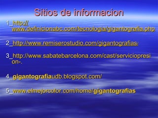 SSiittiiooss ddee iinnffoorrmmaacciioonn 
11__hhttttpp:://// 
wwwwww..ddeeffiinniicciioonnaabbcc..ccoomm//tteeccnnoollooggiiaa//ggiiggaannttooggrraaffiiaa..pphhpp 
22__hhttttpp::////wwwwww..rreemmiisseerroossttuuddiioo..ccoomm//ggiiggaannttooggrraaffiiaass// 
33__hhttttpp::////wwwwww..ssaabbaatteebbaarrcceelloonnaa..ccoomm//ccaasstt//sseerrvviicciioopprreessii 
oonn--.. 
44__ggiiggaannttooggrraaffiiaauuddbb..bbllooggssppoott..ccoomm// 
55__wwwwww..eellmmeejjoorrccoolloorr..ccoomm//hhoommee//ggiiggaannttooggrraaffiiaass 
 