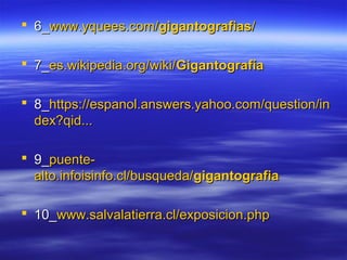  66__wwwwww..yyqquueeeess..ccoomm//ggiiggaannttooggrraaffiiaass// 
 77__eess..wwiikkiippeeddiiaa..oorrgg//wwiikkii//GGiiggaannttooggrraaffííaa 
 88__hhttttppss::////eessppaannooll..aannsswweerrss..yyaahhoooo..ccoomm//qquueessttiioonn//iinn 
ddeexx??qqiidd...... 
 99__ppuueennttee-- 
aallttoo..iinnffooiissiinnffoo..ccll//bbuussqquueeddaa//ggiiggaannttooggrraaffiiaa 
 1100__wwwwww..ssaallvvaallaattiieerrrraa..ccll//eexxppoossiicciioonn..pphhpp 
 