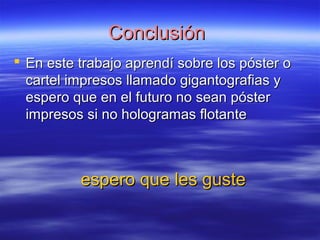 CCoonncclluussiióónn 
 EEnn eessttee ttrraabbaajjoo aapprreennddíí ssoobbrree llooss ppóósstteerr oo 
ccaarrtteell iimmpprreessooss llllaammaaddoo ggiiggaannttooggrraaffiiaass yy 
eessppeerroo qquuee eenn eell ffuuttuurroo nnoo sseeaann ppóósstteerr 
iimmpprreessooss ssii nnoo hhoollooggrraammaass fflloottaannttee 
eessppeerroo qquuee lleess gguussttee 
 