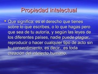 PPrrooppiieeddaadd iinntteelleeccttuuaall 
 QQuuee ssiiggnniiffiiccaa:: eess eell ddeerreecchhoo qquuee ttiieenneess 
ssoobbrree lloo qquuee eessccrriibbeess,, oo lloo qquuee hhaaggaass ppeerroo 
qquuee sseeaa ddee ttuu aauuttoorrííaa,, yy sseeggúúnn llaass lleeyyeess ddee 
llooss ddiiffeerreenntteess ppaaíísseess,, nnaaddiiee ppuueeddee ppllaaggiiaarr,, 
rreepprroodduucciirr oo hhaacceerr ccuuaallqquuiieerr ttiippoo ddee aaccttoo ssiinn 
ttuu ccoonnsseennttiimmiieennttoo,, eess ddeecciirr,, eess ttooddaa 
ccrreeaacciióónn ddeell iinntteelleeccttoo hhuummaannoo.. 
 