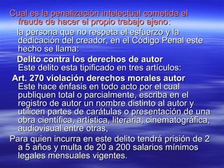 Cual es la penalización iinntteelleeccttuuaall ccoommeettiiddaa eell 
ffrraauuddee ddee hhaacceerr eell pprrooppiioo ttrraabbaajjoo aajjeennoo:: 
llaa ppeerrssoonnaa qquuee nnoo rreessppeettaa eell eessffuueerrzzoo yy llaa 
ddeeddiiccaacciióónn ddeell ccrreeaaddoorr,, eenn eell CCóóddiiggoo PPeennaall eessttee 
hheecchhoo ssee llllaammaa:: 
DDeelliittoo ccoonnttrraa llooss ddeerreecchhooss ddee aauuttoorr 
EEssttee ddeelliittoo eessttaa ttiippiiffiiccaaddoo eenn ttrreess aarrttííccuullooss:: 
AArrtt.. 227700 vviioollaacciióónn ddeerreecchhooss mmoorraalleess aauuttoorr 
EEssttee hhaaccee éénnffaassiiss eenn ttooddoo aaccttoo ppoorr eell ccuuaall 
ppuubblliiqquueenn ttoottaall oo ppaarrcciiaallmmeennttee,, eessccrriibbaa eenn eell 
rreeggiissttrroo ddee aauuttoorr uunn nnoommbbrree ddiissttiinnttoo aall aauuttoorr yy 
uuttiilliicceenn ppaarrtteess ddee ccaarrááttuullaass oo pprreesseennttaacciióónn ddee uunnaa 
oobbrraa cciieennttííffiiccaa,, aarrttííssttiiccaa,, lliitteerraarriiaa,, cciinneemmaattooggrrááffiiccaa,, 
aauuddiioovviissuuaall eennttrree oottrraass,, 
PPaarraa qquuiieenn iinnccuurrrraa eenn eessttee ddeelliittoo tteennddrráá pprriissiióónn ddee 22 
aa 55 aaññooss yy mmuullttaa ddee 2200 aa 220000 ssaallaarriiooss mmíínniimmooss 
lleeggaalleess mmeennssuuaalleess vviiggeenntteess.. 
 