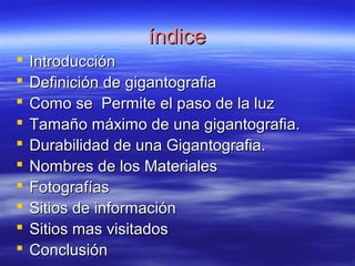íínnddiiccee 
 IInnttrroodduucccciióónn 
 DDeeffiinniicciióónn ddee ggiiggaannttooggrraaffiiaa 
 CCoommoo ssee PPeerrmmiittee eell ppaassoo ddee llaa lluuzz 
 TTaammaaññoo mmááxxiimmoo ddee uunnaa ggiiggaannttooggrraaffiiaa. 
 DDuurraabbiilliiddaadd ddee uunnaa GGiiggaannttooggrraaffiiaa. 
 NNoommbbrreess ddee llooss MMaatteerriiaalleess 
 FFoottooggrraaffííaass 
 SSiittiiooss ddee iinnffoorrmmaacciióónn 
 SSiittiiooss mmaass vviissiittaaddooss 
 CCoonncclluussiióónn 
 