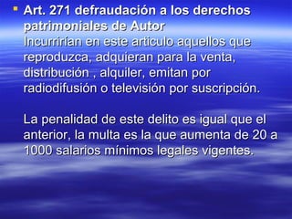  Art. 271 defraudación aa llooss ddeerreecchhooss 
ppaattrriimmoonniiaalleess ddee AAuuttoorr 
IInnccuurrrriirrííaann eenn eessttee aarrttiiccuulloo aaqquueellllooss qquuee 
rreepprroodduuzzccaa,, aaddqquuiieerraann ppaarraa llaa vveennttaa,, 
ddiissttrriibbuucciióónn ,, aallqquuiilleerr,, eemmiittaann ppoorr 
rraaddiiooddiiffuussiióónn oo tteelleevviissiióónn ppoorr ssuussccrriippcciióónn.. 
LLaa ppeennaalliiddaadd ddee eessttee ddeelliittoo eess iigguuaall qquuee eell 
aanntteerriioorr,, llaa mmuullttaa eess llaa qquuee aauummeennttaa ddee 2200 aa 
11000000 ssaallaarriiooss mmíínniimmooss lleeggaalleess vviiggeenntteess.. 
 
