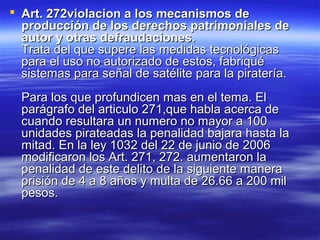  AArrtt.. 227722vviioollaacciioonn aa llooss mmeeccaanniissmmooss ddee 
pprroodduucccciióónn ddee llooss ddeerreecchhooss ppaattrriimmoonniiaalleess ddee 
aauuttoorr yy oottrraass ddeeffrraauuddaacciioonneess.. 
TTrraattaa ddeell qquuee ssuuppeerree llaass mmeeddiiddaass tteeccnnoollóóggiiccaass 
ppaarraa eell uussoo nnoo aauuttoorriizzaaddoo ddee eessttooss,, ffaabbrriiqquuéé 
ssiisstteemmaass ppaarraa sseeññaall ddee ssaattéélliittee ppaarraa llaa ppiirraatteerrííaa.. 
PPaarraa llooss qquuee pprrooffuunnddiicceenn mmaass eenn eell tteemmaa.. EEll 
ppaarráággrraaffoo ddeell aarrttiiccuulloo 227711,,qquuee hhaabbllaa aacceerrccaa ddee 
ccuuaannddoo rreessuullttaarraa uunn nnuummeerroo nnoo mmaayyoorr aa 110000 
uunniiddaaddeess ppiirraatteeaaddaass llaa ppeennaalliiddaadd bbaajjaarraa hhaassttaa llaa 
mmiittaadd.. EEnn llaa lleeyy 11003322 ddeell 2222 ddee jjuunniioo ddee 22000066 
mmooddiiffiiccaarroonn llooss AArrtt.. 227711,, 227722.. aauummeennttaarroonn llaa 
ppeennaalliiddaadd ddee eessttee ddeelliittoo ddee llaa ssiigguuiieennttee mmaanneerraa 
pprriissiióónn ddee 44 aa 88 aaññooss yy mmuullttaa ddee 2266..6666 aa 220000 mmiill 
ppeessooss.. 
