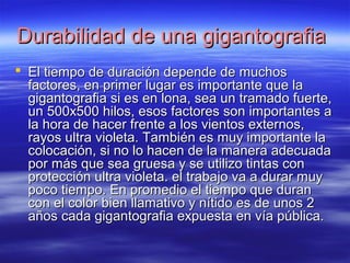 DDuurraabbiilliiddaadd ddee uunnaa ggiiggaannttooggrraaffiiaa 
 EEll ttiieemmppoo ddee dduurraacciióónn ddeeppeennddee ddee mmuucchhooss 
ffaaccttoorreess,, eenn pprriimmeerr lluuggaarr eess iimmppoorrttaannttee qquuee llaa 
ggiiggaannttooggrraaffiiaa ssii eess eenn lloonnaa,, sseeaa uunn ttrraammaaddoo ffuueerrttee,, 
uunn 550000xx550000 hhiillooss,, eessooss ffaaccttoorreess ssoonn iimmppoorrttaanntteess aa 
llaa hhoorraa ddee hhaacceerr ffrreennttee aa llooss vviieennttooss eexxtteerrnnooss,, 
rraayyooss uullttrraa vviioolleettaa.. TTaammbbiiéénn eess mmuuyy iimmppoorrttaannttee llaa 
ccoollooccaacciióónn,, ssii nnoo lloo hhaacceenn ddee llaa mmaanneerraa aaddeeccuuaaddaa 
ppoorr mmááss qquuee sseeaa ggrruueessaa yy ssee uuttiilliizzoo ttiinnttaass ccoonn 
pprrootteecccciióónn uullttrraa vviioolleettaa.. eell ttrraabbaajjoo vvaa aa dduurraarr mmuuyy 
ppooccoo ttiieemmppoo.. EEnn pprroommeeddiioo eell ttiieemmppoo qquuee dduurraann 
ccoonn eell ccoolloorr bbiieenn llllaammaattiivvoo yy nnííttiiddoo eess ddee uunnooss 22 
aaññooss ccaaddaa ggiiggaannttooggrraaffiiaa eexxppuueessttaa eenn vvííaa ppúúbblliiccaa.. 
 