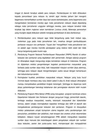 tinggal di daerah tersebut adalah para nelayan. Pemberdayaan ini lebih difokuskan
kepada pencerdasan para nelayan itu sendiri agar mereka paham dan mengerti
bagaimana memanfaatkan sumber daya laut secara berkelanjutan, serta bagaimana cara
mengentaskan kemiskinan mereka agar mata pencaharian nelayan dapat dipandang
sebagai mata pencaharian unggulan sehingga mereka, para nelayan tersebut tidak
terjebak lagi dalam ingkaran setan kemiskinan (vicious circle). Beberapa pemecahan
yang mungkin dapat dilakukan setelah mengkaji pembahasan di atas diantaranya:

1. Memberdayakan para nelayan agar tidak bergantung pada hasil melaut saja,
   melainkan juga pada mata pencaharian lain, misalnya dengan pembudidayaan
   perikanan maupun non perikanan. Tujuan dari ‘mengalihkan’ mata pencaharian lain
   ini adalah agar mereka memiliki pendapatan yang relative lebih stabil dan tidak
   hanya bergantung pada musim saja.
2. Mendukung Program Nasional Pemberdayaan Masyarakat (PNPM) Mandiri di sektor
   kelautan dan perikanan yang digalakkan oleh pemerintah. Dengan adanya program
   ini diharapkan dapat mengurangi angka kemiskinan nelayan di Indonesia. Program
   ini dijalankan melalui pengembangan kegiatan perekonomian masyarakat yang
   berbasis pada sumber daya lokal, baik masyarakat maupun sumber daya alamnya,
   sehingga para nelayan dapat mengembangkan usaha sesuai dengan kemampuan
   dan kebutuhannya sendiri.
3. Peningkatan kualitas pendidikan masyarakat nelayan. Nelayan yang buta huruf
   minimal dapat membaca atau lulus dalam paket A atau B. Anak nelayan diharapkan
   mampu menyelesaikan pendidikan tingkat menengah. Sehingga ke depannya nanti
   akses perkembangan teknologi kebaharian dan peningkatan ekonomi lebih mudah
   dilakukan.
4. Mendukung Program Mitra Bahari (PMB) yang merupakan program kemitraan antara
   Departemen Kelautan dan Perikanan dengan perguruan tinggi, pemerintah daerah,
   lembaga swadaya masyarakat, swasta, kelompok masyarakat dan stakeholder
   lainnya, dalam rangka meningkatkan kapasitas lembaga dan SDM di daerah dan
   mengakselerasi pembangunan kelautan dan perikanan. Program ini diwujudkan
   melalui pelaksanaan empat komponen utama kegiatan yaitu pendampingan dan
   penyuluhan, pendidikan dan pelatihan, riset terapan dan analisis untuk rekomendasi
   kebijakan. Adapun tujuan penyelenggaraan PMB adalah menguatkan kapasitas
   sumber daya manusia dan kelembagaan dalam pengelolaan wilayah dan sumber
   daya kelautan, pesisir dan pulau-pulau kecil, mempercepat dan mengoptimasi


                                       3
 