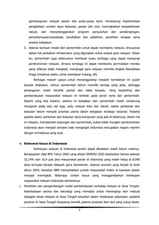 pembangunan wilayah pesisir dan pulau-pulau kecil, mendukung implementasi
      pengelolaan sumber daya kelautan, pesisir dan laut, meningkatkan kesejahteraan
      rakyat,   dan   menyelenggarakan           program       penyuluhan    dan   pendampingan,
      penyebarluasan/sosialisasi, pendidikan dan pelatihan, penelitian terapan serta
      analisis kebijakan.
   5. Adanya bantuan modal dari pemerintah untuk dapat membantu nelayan, khususnya
      dalam hal perbaikan infrastruktur yang digunakan untuk melaut para nelayan. Selain
      itu, pemerintah juga seharusnya membuat suatu lembaga yang dapat menaungi
      perekonomian nelayan, dimana lembaga ini dapat membantu permodalan mereka
      yang sifatnya tidak mengikat, mengingat para nelayan memiliki tingkat fleksibilitas
      tinggi (misalnya waktu untuk membayar hutang, dll).
          Berbagai macam upaya untuk menanggulangi masalah kemiskinan ini sudah
   banyak dilakukan, namun pemerintah belum memiliki konsep yang jelas, sehingga
   penanganan    masih      bersifat   parsial   dan   tidak    terpadu.    Yang   terpenting   dari
   pemberdayaan masyarakat nelayan ini terletak pada peran serta dari pemerintah.
   Seperti yang kita ketahui, selama ini kebijakan dari pemerintah masih cenderung
   mengarah pada satu sisi saja, yaitu wilayah kota dan ‘darat’, sektor perikanan dan
   kelautan belum menjadi prioritas utama dalam kebijakan strategis nasional. Padahal
   apabila sektor perikanan dan kelautan serta komponen yang ada di dalamnya, dalam hal
   ini nelayan, memperoleh dukungan dari pemerintah, bukan tidak mungkin perekonomian
   Indonesia akan menjadi semakin baik mengingat Indonesia merupakan negara maritim
   dengan armadanya yang kuat.


   Relevansi Kasus di Indonesia
          Kehidupan nelayan di Indonesia sendiri dapat dikatakan masih belum makmur.
   Berdasarkan data BPS Tahun 2002 yang diolah SEMERU 2003 disebutkan bahwa sebesar
   32,14% dari 16,4 juta jiwa masyarakat pesisir di Indonesia yang masih hidup di 8.090
   desa ternyata berada dibawah garis kemiskinan. Adanya tsunami yang terjadi di Aceh
   tahun 2004, kenaikan BBM menyebabkan jumlah masyarakat miskin di kawasan pesisir
   menjadi   meningkat.      Beberapa     contoh     kasus     yang   menggambarkan     kehidupan
   masyarakat nelayan Indonesia diantaranya:
1. Penelitian dan pengembangan model pemberdayaan terhadap nelayan di Jawa Tengah.
   Keterbatasan sarana dan teknologi yang memadai untuk menangkap ikan mebuat
   sebagian besar nelayan di Jawa Tengah kesulitan dalam melakukan pekerjaan, padahal
   perairan di Jawa Tengah tergolong memilik potensi produksi ikan laut yang cukup besar.

                                                 4
 