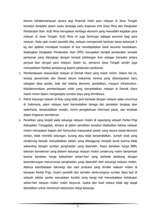 Karena ketidakmampuan secara segi financial inilah para nelayan di Jawa Tengah
   tersebut diwadahi dalam suatu lembaga yaitu Koperasi Unit Desa Mina dan Pangkalan
   Pendaratan Ikan. KUD Mina merupakan lembaga ekonomi yang mewadahi kegiatan para
   nelayan di Jawa Tengah. KUD Mina ini juga berfungsi sebagai asuransi bagi para
   nelayan. Pada saat musim paceklik tiba, nelayan memperoleh bantuan beras sebanyak 5
   kg dan apabila mendapat musibah di laut mendapatakan dana asuransi kecelakaan.
   Sedangkan Pangkalan Pendaratan Ikan (PPI) merupakan tempat pendaratan armada
   perikanan yang dilengkapi dengan tempat pelelangan ikan sebagai transaksi antara
   penjual ikan dengan para nelayan. Selain itu, pemprov Jawa Tengah sendiri juga
   menyediakan fasilitas pendukung seperti pelabuhan perikanan.
2. Pemberdayaan masyarakat nelayan di Demak Utara yang masih minim. Dalam hal ini,
   kinerja pemerintah dan Dewan belum maksimal, karena yang diberdayakan baru
   sebagian desa pesisir, baik dari bidang ekonomi, pendidikan, maupun infrastruktur.
   Ketidakmerataan pemberdayaan inilah yang menyebabkan nelayan di Demak Utara
   masih minim dalam mengeskplor sumber daya yang dimilikinya.
3. Potret keluarga nelayan di Riau yang tidak jauh berbeda dengan nelayan pada umumnya
   di Indonesia, yakni nelayan kecil bermodalkan tenaga dan peralatan tangkap ikan
   sederhana, berpendidikan rendah, minim pengetahuan informasi pasar, dan terjebak
   dalam lingkaran kemiskinan.
4. Penelitian yang terjadi pada keluarga nelayan miskin di sepanjang wilayah Pantai Prigi
   Kabupaten Trenggalek, dimana di dalam penelitian tersebut disebutkan bahwa nelayan
   miskin merupakan bagian dari komunitas masyarakat pesisir yang secara sosial-ekonomi
   rentan, tidak memiliki tabungan, kurang atau tidak berpendidikan. Jumlah anak yang
   cenderung banyak menyebabkan beban yang ditanggung menjadi berat karena tidak
   sebanding dengan sumber penghasilan yang diperoleh. Pasca kenaikan harga BBM,
   tekanan kemiskinan yang dialami keluarga nelayan miskin cenderung makin bertambah
   karena kenaikan harga kebutuhan sehari-hari yang bertolak belakang dengan
   kecenderungan menurunnya penghasilan yang diperoleh oleh keluarga nelayan miskin.
   Adanya keterbatasan teknologi dan aset produksi yang dimiliki nelayan miskin di
   kawasan Pantai Prigi, musim paceklik dan semakin berkurangnya sumber daya laut di
   wilayah sekitar pantai merupakan kondisi yang kerap kali menyebabkan kehidupan
   sehari-hari nelayan miskin makin terpuruk. Usaha dari hasil melaut tidak lagi dapat
   diandalkan untuk memenuhi kebutuhan hidup keluarga.




                                           5
 