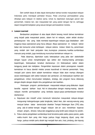 Dari contoh kasus di atas dapat disimpulkan bahwa kondisi masyarakat nelayan
Indonesia perlu mendapat perhatian khusus. Pada umumnya permasalahan yang
dihadapi para nelayan ini relative sama. Untuk itu diperlukan dukungan penuh dari
pemerintah, instansi lain, dan masyarakat lain yang peduli dengan hal ini, sehingga
dapat mengambil kebijakan yang sesuai dengan permasalahan mereka.


Lesson Learned
       Berdasarkan penjelasan di atas dapat ditarik benang merah bahwa kemiskinan
yang terjadi pada masyarakat pesisir, dalam hal ini nelayan, selain akibat struktur
pembangunan kita yang tidak membela kepentingan nelayan juga disebabkan oleh
tingginya biaya operasional yang harus dibayar. Biaya operasional ini meliputi bahan
bakar dan konsumsi untuk kehidupan nelayan selama melaut. Selain itu, penerimaan
yang rendah dari hasil penjualan ikan, kurangnya prasarana, kualitas sumberdaya
manusia yang rendah, juga mendukung munculnya kemiskinan nelayan ini.
           Pada dasarnya, diperlukan suatu keterpaduan yang jelas dari stakeholder
dengan tujuan untuk menghilangkan ego sektor dari masing-masing pemangku
kepentingan. Keterpaduan tersebut diantaranya: (1) Keterpaduan sektor dalam
tanggung jawab dan kebijakan. Pengambilan keputusan dalam penanganan masalah
kemiskinan ini harus diambil melalui proses koordinadi di internal pemerintah. Yang
menjadi poin utama disini adalah kemiskinan nelayan tidak akan mampu ditangani
secara kelembagaan oleh sektor kelautan dan perikanan. (2) Keterpaduan keahlian dan
pengetahuan. Untuk merumuskan kebijakan, strategi, dan program harus didukung
dengan disiplin dengan disiplin ilmu pengetahuan dan keahlian.
           Penerapan program pemberdayaan masyarakat nelayan yang dilakukan dapat
bersifat    regional bahkan local. Hal ini disesuaikan dengan masing-masing daerah
nelayan memilki permasalahan yang berbeda. Upaya-upaya pemberdayaan tersebut
diantaranya:
a. Keputusan dan inisiatif untuk memenuhi kebutuhan masyarakat nelayan dengan
   mengurangi ketergantungan pada tengkulak, bakul ikan, dan warung-warung yang
   menjual bahan      bakar   bensin/solar disekitar Tempat Pelelangan Ikan (TPI) atau
   yang ada di sekitar tempat tinggal nelayan den an cara mendirikan koperasi
   simpan pinjam, dimana ketua dan anggotanya yang terdiri para nelayan itu sendiri.
b. Fokus utama pengelolaan sumberdaya local terutama pada waktu pasca panen, pada
   waktu musim ikan yang nilai harga jualnya tinggi langsung dijual, yang nilai
   harga jualnya rendah perlu diolah lagi menjadi ikan asin, trasi, pindang, dan tepung


                                          6
 