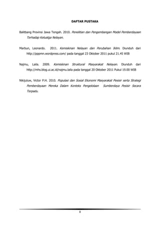 DAFTAR PUSTAKA


Balitbang Provinsi Jawa Tengah. 2010. Penelitian dan Pengembangan Model Pemberdayaan
     Terhadap Keluatga Nelayan.


Marbun, Leonardo.         2011. Kemiskinan Nelayan dan Perubahan Iklim. Diunduh dari
     http://pppmn.wordpress.com/ pada tanggal 23 Oktober 2011 pukul 21.45 WIB


Najmu,   Laila.   2009.     Kemiskinan   Struktural   Masyarakat     Nelayan.   Diunduh   dari
     http://mhs.blog.ui.ac.id/najmu.laila pada tanggal 20 Oktober 2011 Pukul 19.00 WIB


Nikijuluw, Victor P.H. 2010. Populasi dan Sosial Ekonomi Masyarakat Pesisir serta Strategi
     Pemberdayaan Mereka Dalam Konteks Pengelolaan                 Sumberdaya Pesisir Secara
     Terpadu.




                                              8
 