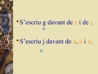 S’escriu g davant de e i de i.
S’escriu j davant de a, o i u.

 
